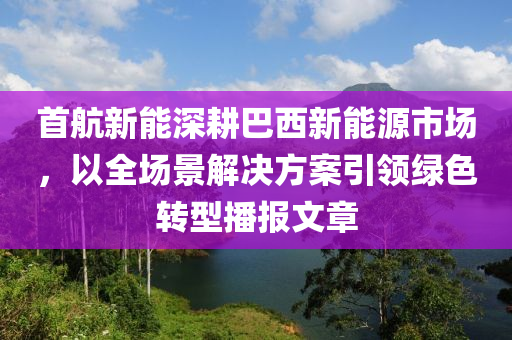 首航新能深耕巴西新能源市場，以全場景解決方案引領(lǐng)綠色轉(zhuǎn)型播報文章液壓動力機械,元件制造