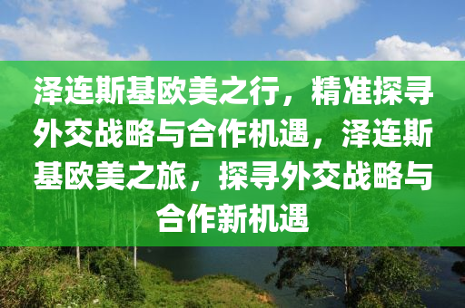 澤連斯基歐美之行，精準探尋外交戰(zhàn)略與合作機遇，澤連斯基歐美之旅，探尋外交戰(zhàn)略與合作新機遇液壓動力機械,元件制造