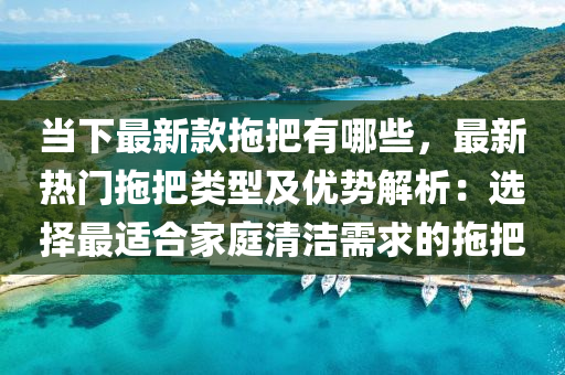 當下最新款拖把有哪些，最新熱門拖把類型及優(yōu)勢解析：選擇最適合家庭清潔需求的拖把液壓動力機械,元件制造