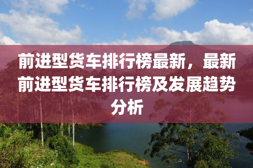 前進(jìn)型貨車排行榜最新，最新前進(jìn)型貨車排行榜及發(fā)展趨勢分析