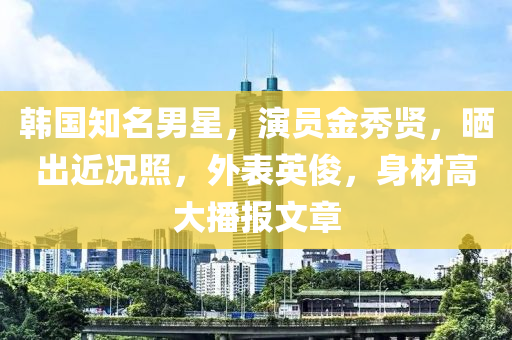 韓國知名男星，演員金秀賢，曬出近況照，外表英俊，身材高大播報(bào)文章