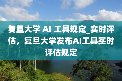 復旦大學 AI 工具規(guī)定_實時評估，復旦大學發(fā)布AI工具實時評估規(guī)定