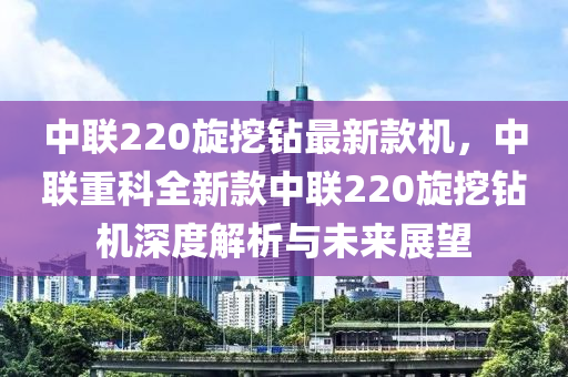 中聯(lián)220旋挖鉆最新款機(jī)，中聯(lián)重科全新款中聯(lián)220旋挖鉆機(jī)深度液壓動力機(jī)械,元件制造解析與未來展望