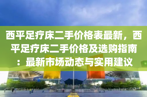 西平足療床二手價格表最新，西平足療床二手價格及選購指南：最新市場動態(tài)與實用建議