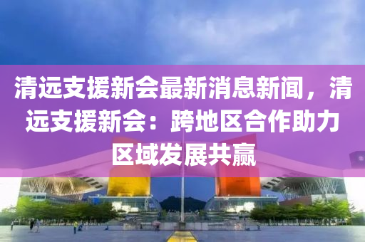 清遠(yuǎn)支援新會(huì)最新消息新聞，清遠(yuǎn)支援新會(huì)：跨地區(qū)合作助力區(qū)域發(fā)展共贏