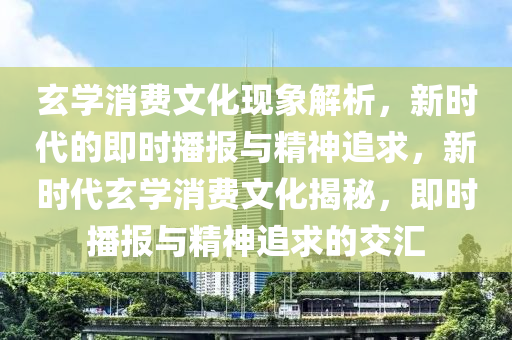 玄學消費文化現象解析，新時代的即時播報與精神追求，新時代玄學消費文化揭秘，即時播報與精神追求的交匯