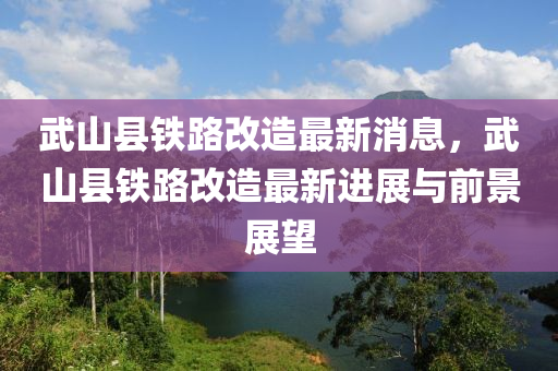 武山縣鐵路改造最新消息，武山縣鐵路改造最新進(jìn)展與前景展望