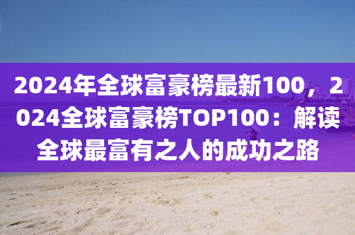 2024年全球富豪榜最新100，2024全球富豪榜TOP100：解讀全球最富有之人的成功之路