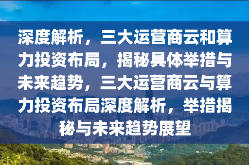 深度解析，三大運(yùn)營商云和算力投資布局，揭秘具體舉措與未來趨勢，三大運(yùn)營商云與算力投資布局深度解析，舉措揭秘與未來趨勢展望