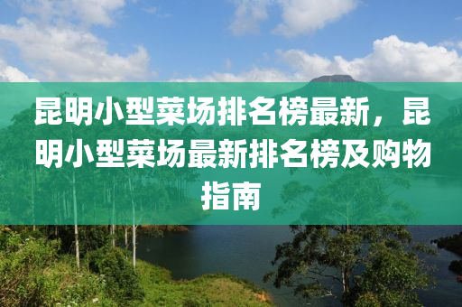 昆明小型菜場排名榜最新，昆明小型菜場最新排名榜及購物指南