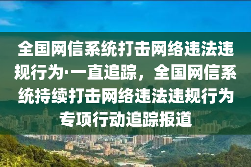 全國網(wǎng)信系統(tǒng)打擊網(wǎng)絡違法違規(guī)行為·一直追蹤，全國網(wǎng)信系統(tǒng)持續(xù)打擊網(wǎng)絡違法違規(guī)行為專項行動追蹤報道液壓動力機械,元件制造