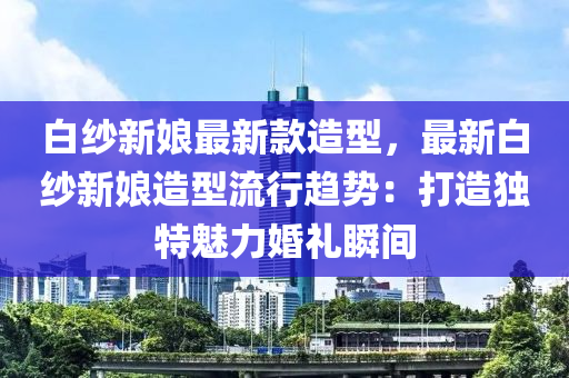 白紗新娘最新款造型，最新白紗新娘造型流行趨勢：打造獨特魅力婚禮瞬間