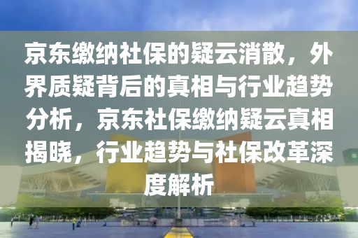 京東繳納社保的疑云消散，外界質(zhì)疑背后的真相與行業(yè)趨勢分析，京東社保繳納疑云真相揭曉，行業(yè)趨勢與社保改革深度解析