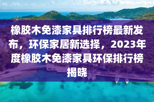 橡膠木免漆家具排行榜最新發(fā)布，環(huán)保家居新選擇，2023年度橡膠木免漆家具環(huán)保排行榜揭曉