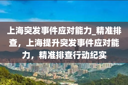 上海突發(fā)事件應(yīng)對(duì)能力_精準(zhǔn)排查，上海提升突發(fā)事件應(yīng)對(duì)能力，精準(zhǔn)排查行動(dòng)紀(jì)實(shí)