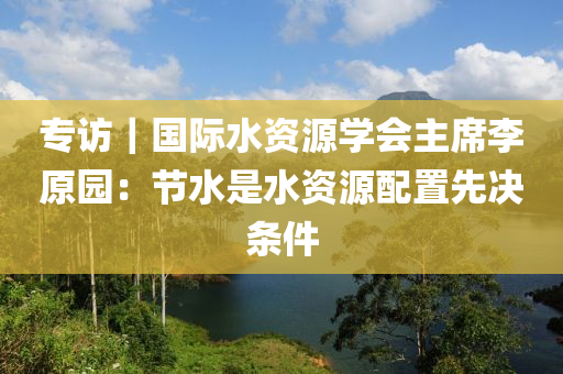 專訪｜國際水資源學(xué)會(huì)主席李原園：節(jié)水是水資源配置先決條件