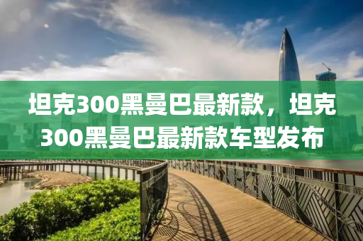 坦克300黑曼巴最新款，坦克300黑曼巴最新款車型發(fā)布