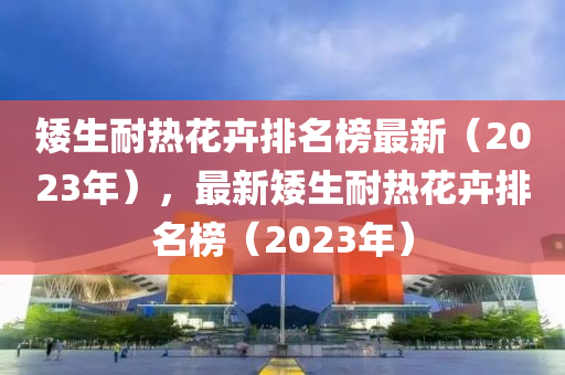 矮生耐熱花卉排名榜最新（2023年），最新矮生耐熱花卉排名榜（2023年）