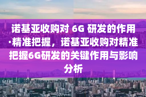 諾基亞收購對 6G 研發(fā)的作用·精準(zhǔn)把握，諾基亞收購對精準(zhǔn)把握6G研發(fā)的關(guān)鍵作用與影響分析液壓動力機械,元件制造