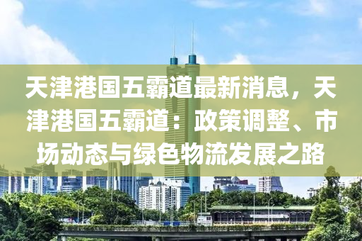 天津港國五霸道最新消息，天津港國五霸道：政策調(diào)整、市場動態(tài)與綠色物流發(fā)展之路