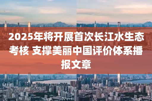 2025年將開展首次長江水生態(tài)考核 支撐美麗中國評價體系播報文章