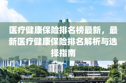 醫(yī)療健康保險(xiǎn)排名榜最新，最新醫(yī)療健康保險(xiǎn)排名解析與選擇指南