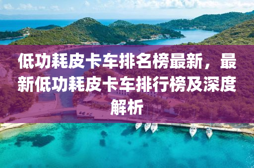 低功耗皮卡車排名榜最新，最新低功耗皮卡車排行榜及深度解析液壓動(dòng)力機(jī)械,元件制造