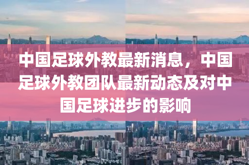 中國足球外教最新消息，中國足球外教團(tuán)隊最新動態(tài)及對中國足球進(jìn)步的影響液壓動力機(jī)械,元件制造