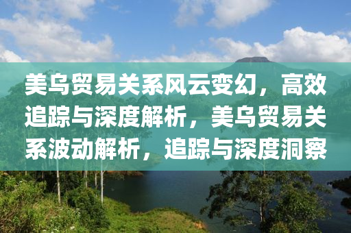 美烏貿易關系風云變幻，高效追蹤與深度解析，美烏貿易關系波動解析，追蹤與深度洞察