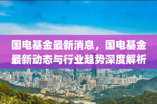 國電基金最新消息，國電基金最新動態(tài)與行業(yè)趨勢深度解析