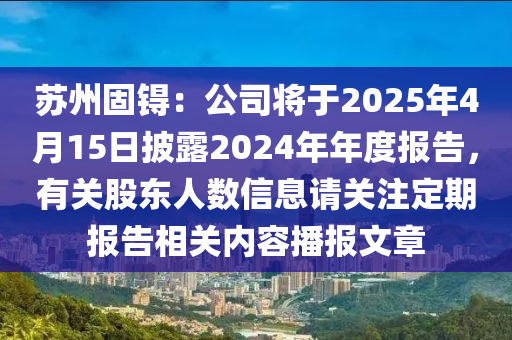 蘇州固锝：公司將于2025年4月15日披露2024年年度報告，有關(guān)股東人數(shù)信息請關(guān)注定期報告相關(guān)內(nèi)容播報文章