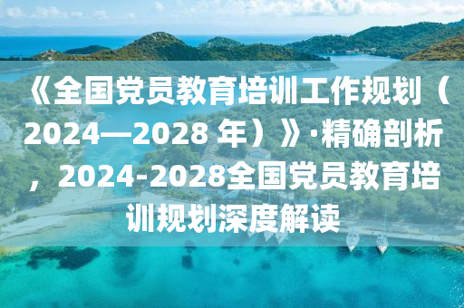 《全國黨員教育培訓(xùn)工作規(guī)劃（2024—2028 年）》·精確剖析，2024-2028全國黨員教育培訓(xùn)規(guī)劃深度解讀