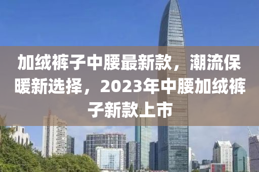 加絨褲子中腰最新款，潮流保暖新選擇，2023年中腰加絨褲子新款上市