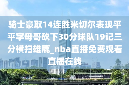 騎士豪取14連勝米切爾表現(xiàn)平平字母哥砍下30分球隊19記三分橫掃雄鹿_nba直播免費觀看直播在線