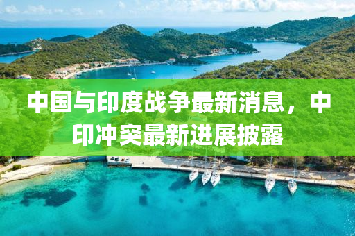 中國與印度戰(zhàn)爭最新消息，中印沖突最新進展披露