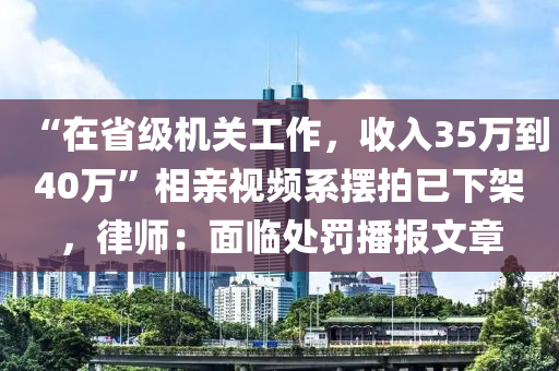 “在省級機關(guān)工作，收入35萬到40萬”相親視頻系擺拍已下架，律師：面臨處罰播報文章