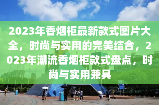 2023年香煙柜最新款式圖片大全，時尚與實用的完美結(jié)合，2023年潮流香煙柜款式盤點，時尚與實用兼具