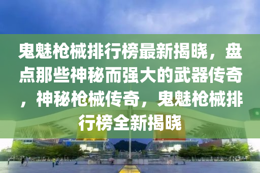 鬼魅槍械排行榜最新揭曉，盤點那些神秘而強大的武器傳奇，神秘槍械傳奇，鬼魅槍械排行榜全液壓動力機械,元件制造新揭曉