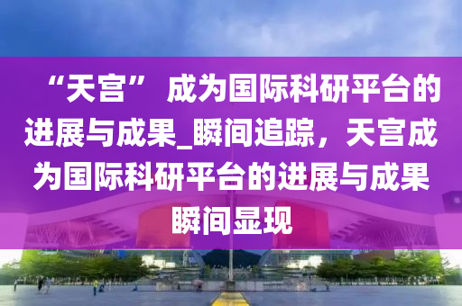 “天宮” 成為國(guó)際科研平臺(tái)的進(jìn)展與成果_瞬間追蹤，天宮成為國(guó)際科研平臺(tái)的進(jìn)展與成果瞬間顯現(xiàn)