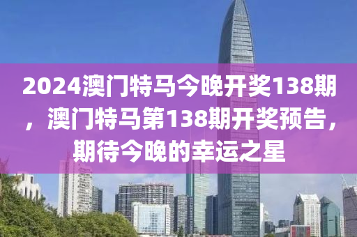 2024澳門(mén)特馬今晚開(kāi)獎(jiǎng)138期，澳門(mén)特馬第138期開(kāi)獎(jiǎng)?lì)A(yù)告，期待今晚的幸運(yùn)之星液壓動(dòng)力機(jī)械,元件制造