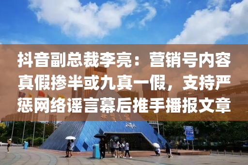 抖音副總裁李亮：營銷號內(nèi)容真假摻半或九真一假，支持嚴懲網(wǎng)絡謠言幕后推手播報文章