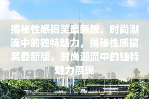 揭秘性感搞笑最新版，時尚潮流中的獨特魅力，揭秘性感搞笑最新版，時尚潮流中的獨特魅力展現(xiàn)