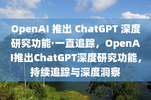 OpenAI 推出 ChatGPT 深度研究功能·一直追蹤，OpenAI推出ChatGPT深度研究功能，持續(xù)追蹤與深度洞察液壓動(dòng)力機(jī)械,元件制造