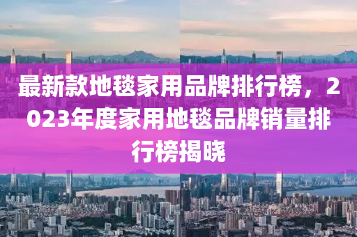 最新款地毯家用品牌排行榜，2023年度家用地毯品牌銷量排行榜揭曉