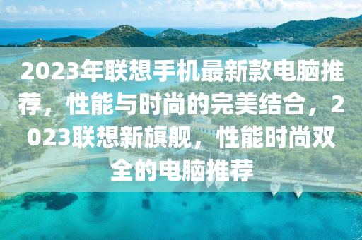 2023年聯(lián)想手機(jī)最新款電腦推薦，性能與時(shí)尚的完美結(jié)合，2023聯(lián)想新旗艦，性能時(shí)尚雙全的電腦推薦