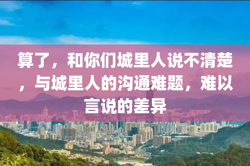 算了，和你們城里人說不清楚，與城里人的溝通難題，難以言說的差異液壓動力機械,元件制造