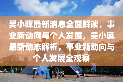 吳小暉最新消息全面解讀液壓動力機械,元件制造，事業(yè)新動向與個人發(fā)展，吳小暉最新動態(tài)解析，事業(yè)新動向與個人發(fā)展全觀察