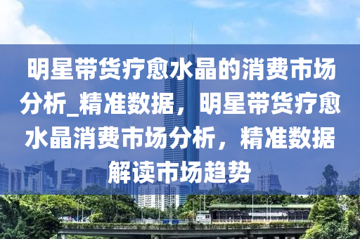 明星帶貨療愈水晶的消費市場分析_精準數(shù)據(jù)，明星帶貨療愈水晶消費市場分析，精準數(shù)據(jù)解讀市場趨勢