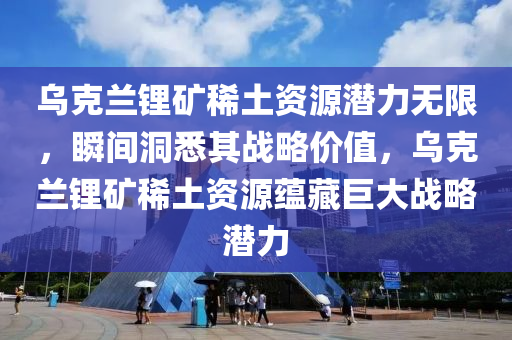 烏克蘭鋰礦稀土資源潛力無限，瞬間洞悉其戰(zhàn)略價值，烏克蘭鋰礦稀土資源蘊藏巨大戰(zhàn)略潛力