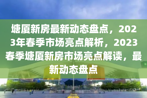 塘廈新房最新動態(tài)盤點，2023年春季市場亮點解析，2023春季塘廈新房市場亮點解讀，最新動態(tài)盤點